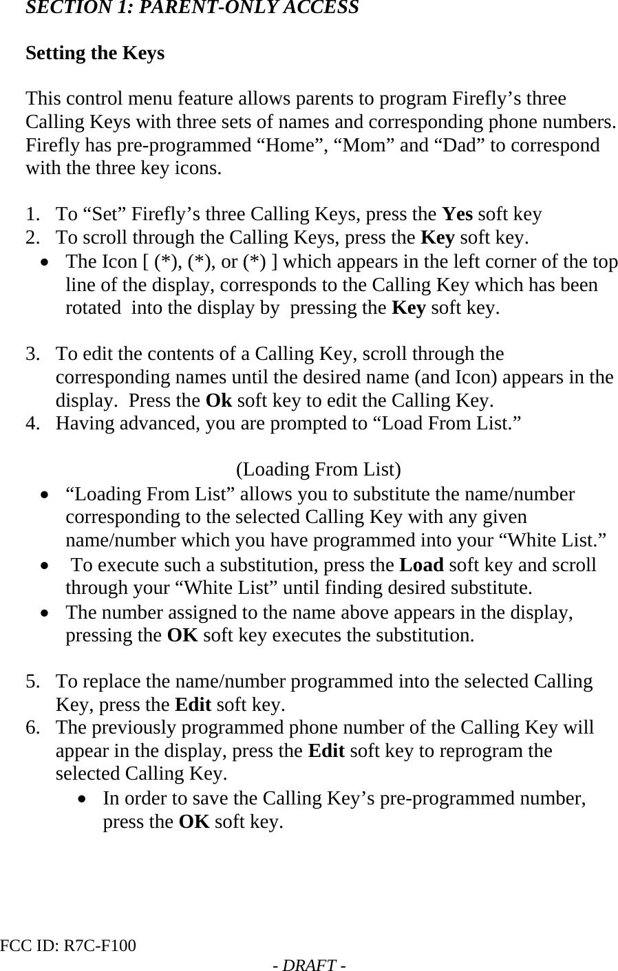 FCC ID: R7C-F100  - DRAFT - SECTION 1: PARENT-ONLY ACCESS  Setting the Keys  This control menu feature allows parents to program Firefly’s three Calling Keys with three sets of names and corresponding phone numbers.  Firefly has pre-programmed “Home”, “Mom” and “Dad” to correspond with the three key icons.    1. To “Set” Firefly’s three Calling Keys, press the Yes soft key 2. To scroll through the Calling Keys, press the Key soft key. • The Icon [ (*), (*), or (*) ] which appears in the left corner of the top line of the display, corresponds to the Calling Key which has been rotated  into the display by  pressing the Key soft key.  3. To edit the contents of a Calling Key, scroll through the corresponding names until the desired name (and Icon) appears in the display.  Press the Ok soft key to edit the Calling Key.  4. Having advanced, you are prompted to “Load From List.”                                            (Loading From List) • “Loading From List” allows you to substitute the name/number corresponding to the selected Calling Key with any given name/number which you have programmed into your “White List.” •  To execute such a substitution, press the Load soft key and scroll through your “White List” until finding desired substitute. • The number assigned to the name above appears in the display, pressing the OK soft key executes the substitution.  5. To replace the name/number programmed into the selected Calling Key, press the Edit soft key. 6. The previously programmed phone number of the Calling Key will appear in the display, press the Edit soft key to reprogram the selected Calling Key. • In order to save the Calling Key’s pre-programmed number, press the OK soft key.   