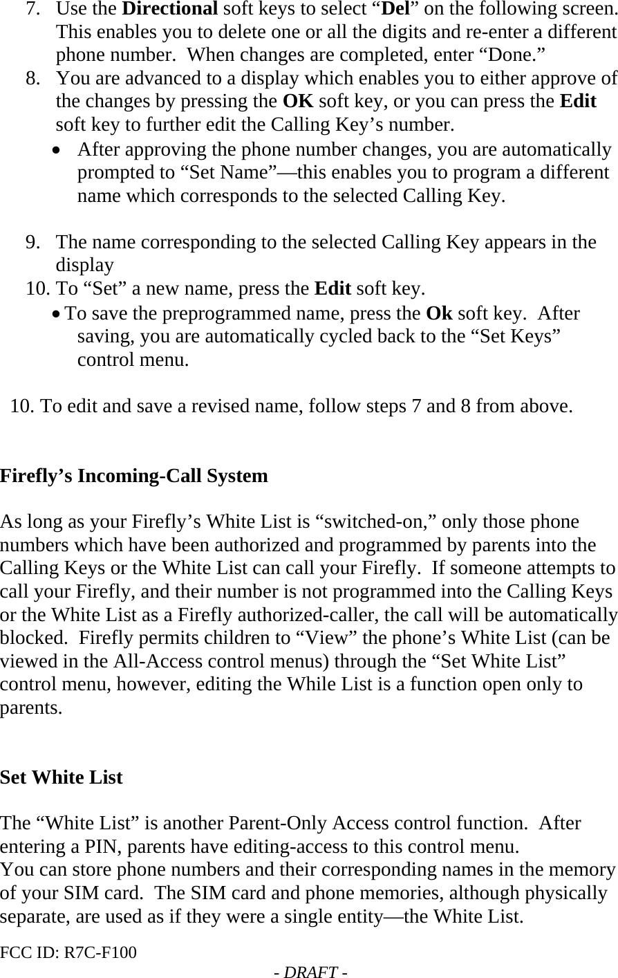 FCC ID: R7C-F100  - DRAFT - 7. Use the Directional soft keys to select “Del” on the following screen.  This enables you to delete one or all the digits and re-enter a different phone number.  When changes are completed, enter “Done.” 8. You are advanced to a display which enables you to either approve of the changes by pressing the OK soft key, or you can press the Edit soft key to further edit the Calling Key’s number.   • After approving the phone number changes, you are automatically prompted to “Set Name”—this enables you to program a different name which corresponds to the selected Calling Key.  9. The name corresponding to the selected Calling Key appears in the display 10. To “Set” a new name, press the Edit soft key.   • To save the preprogrammed name, press the Ok soft key.  After saving, you are automatically cycled back to the “Set Keys” control menu.    10. To edit and save a revised name, follow steps 7 and 8 from above.   Firefly’s Incoming-Call System  As long as your Firefly’s White List is “switched-on,” only those phone numbers which have been authorized and programmed by parents into the Calling Keys or the White List can call your Firefly.  If someone attempts to call your Firefly, and their number is not programmed into the Calling Keys or the White List as a Firefly authorized-caller, the call will be automatically blocked.  Firefly permits children to “View” the phone’s White List (can be viewed in the All-Access control menus) through the “Set White List” control menu, however, editing the While List is a function open only to  parents.   Set White List  The “White List” is another Parent-Only Access control function.  After entering a PIN, parents have editing-access to this control menu. You can store phone numbers and their corresponding names in the memory of your SIM card.  The SIM card and phone memories, although physically separate, are used as if they were a single entity—the White List. 