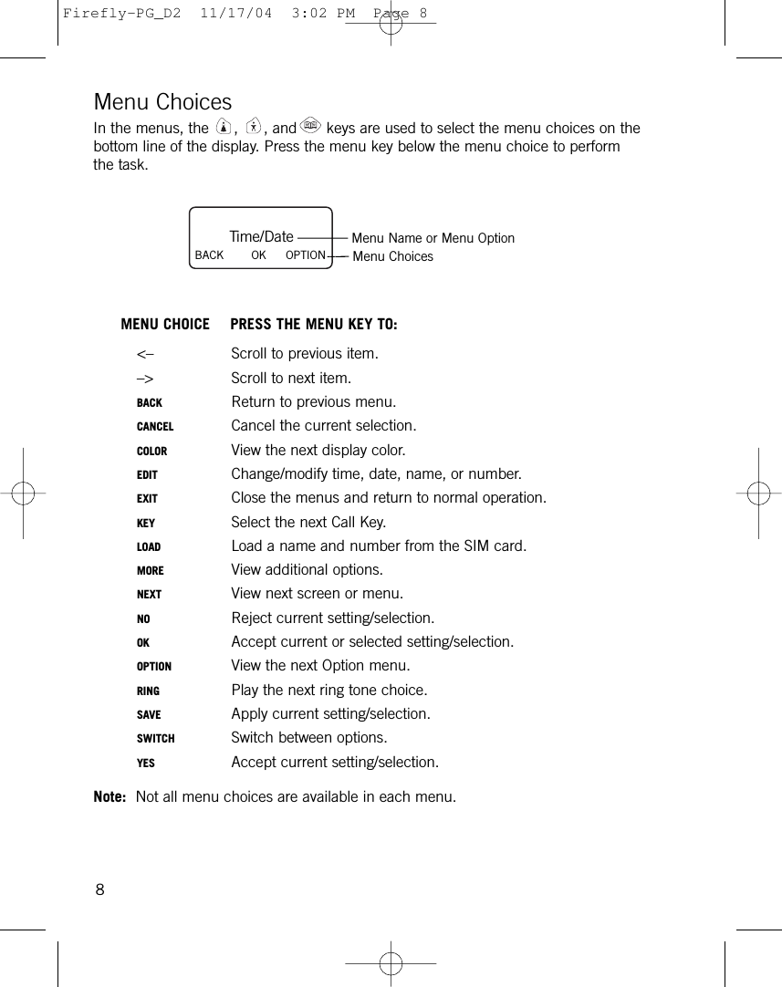 Menu ChoicesIn the menus, the  , , and keys are used to select the menu choices on thebottom line of the display. Press the menu key below the menu choice to performthe task.MENU CHOICE PRESS THE MENU KEY TO:&lt;– Scroll to previous item.–&gt; Scroll to next item.BACK Return to previous menu.CANCEL Cancel the current selection.COLOR View the next display color.EDIT Change/modify time, date, name, or number.EXIT Close the menus and return to normal operation.KEY Select the next Call Key.LOAD Load a name and number from the SIM card.MORE View additional options.NEXT View next screen or menu.NO Reject current setting/selection.OK Accept current or selected setting/selection.OPTION View the next Option menu.RING Play the next ring tone choice.SAVE Apply current setting/selection.SWITCH Switch between options.YES Accept current setting/selection.Note: Not all menu choices are available in each menu. 8Time/DateBACK        OK OPTIONMenu Name or Menu OptionMenu ChoicesFirefly-PG_D2  11/17/04  3:02 PM  Page 8
