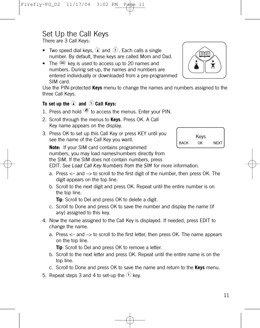 Set Up the Call KeysThere are 3 Call Keys:• Two speed dial keys, and . Each calls a singlenumber. By default, these keys are called Mom and Dad.• The key is used to access up to 20 names andnumbers. During set-up, the names and numbers areentered individually or downloaded from a pre-programmedSIM card.Use the PIN-protected Keys menu to change the names and numbers assigned to thethree Call Keys.To set up the and Call Keys:1. Press and hold to access the menus. Enter your PIN.2. Scroll through the menus to Keys. Press OK. A CallKey name appears on the display.3. Press OK to set up this Call Key or press KEY until yousee the name of the Call Key you want. Note: If your SIM card contains programmednumbers, you may load names/numbers directly fromthe SIM. If the SIM does not contain numbers, pressEDIT. See Load Call Key Numbers from the SIM for more information.a. Press &lt;– and –&gt; to scroll to the first digit of the number, then press OK. Thedigit appears on the top line. b. Scroll to the next digit and press OK. Repeat until the entire number is onthe top line.Tip: Scroll to Del and press OK to delete a digit.c. Scroll to Done and press OK to save the number and display the name (ifany) assigned to this key.4. Now the name assigned to the Call Key is displayed. If needed, press EDIT tochange the name.a. Press &lt;– and –&gt; to scroll to the first letter, then press OK. The name appearson the top line.Tip: Scroll to Del and press OK to remove a letter.b. Scroll to the next letter and press OK. Repeat until the entire name is on thetop line.c. Scroll to Done and press OK to save the name and return to the Keys menu.5. Repeat steps 3 and 4 to set-up the key.11KeysBACK        OK NEXTFirefly-PG_D2  11/17/04  3:02 PM  Page 11