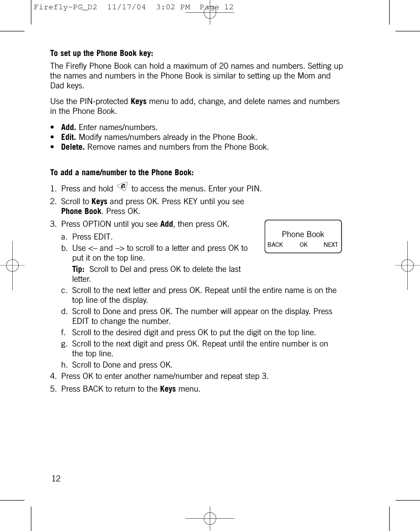 To set up the Phone Book key:The Firefly Phone Book can hold a maximum of 20 names and numbers. Setting upthe names and numbers in the Phone Book is similar to setting up the Mom andDad keys.Use the PIN-protected Keys menu to add, change, and delete names and numbersin the Phone Book.•Add. Enter names/numbers.•Edit. Modify names/numbers already in the Phone Book.•Delete. Remove names and numbers from the Phone Book.To add a name/number to the Phone Book:1. Press and hold to access the menus. Enter your PIN.2. Scroll to Keys and press OK. Press KEY until you seePhone Book. Press OK.3. Press OPTION until you see Add, then press OK.a. Press EDIT.b. Use &lt;– and –&gt; to scroll to a letter and press OK toput it on the top line.Tip: Scroll to Del and press OK to delete the lastletter.c. Scroll to the next letter and press OK. Repeat until the entire name is on thetop line of the display.d. Scroll to Done and press OK. The number will appear on the display. PressEDIT to change the number.f. Scroll to the desired digit and press OK to put the digit on the top line.g. Scroll to the next digit and press OK. Repeat until the entire number is onthe top line.h. Scroll to Done and press OK.4. Press OK to enter another name/number and repeat step 3.5. Press BACK to return to the Keys menu.12Phone BookBACK         OK NEXTFirefly-PG_D2  11/17/04  3:02 PM  Page 12