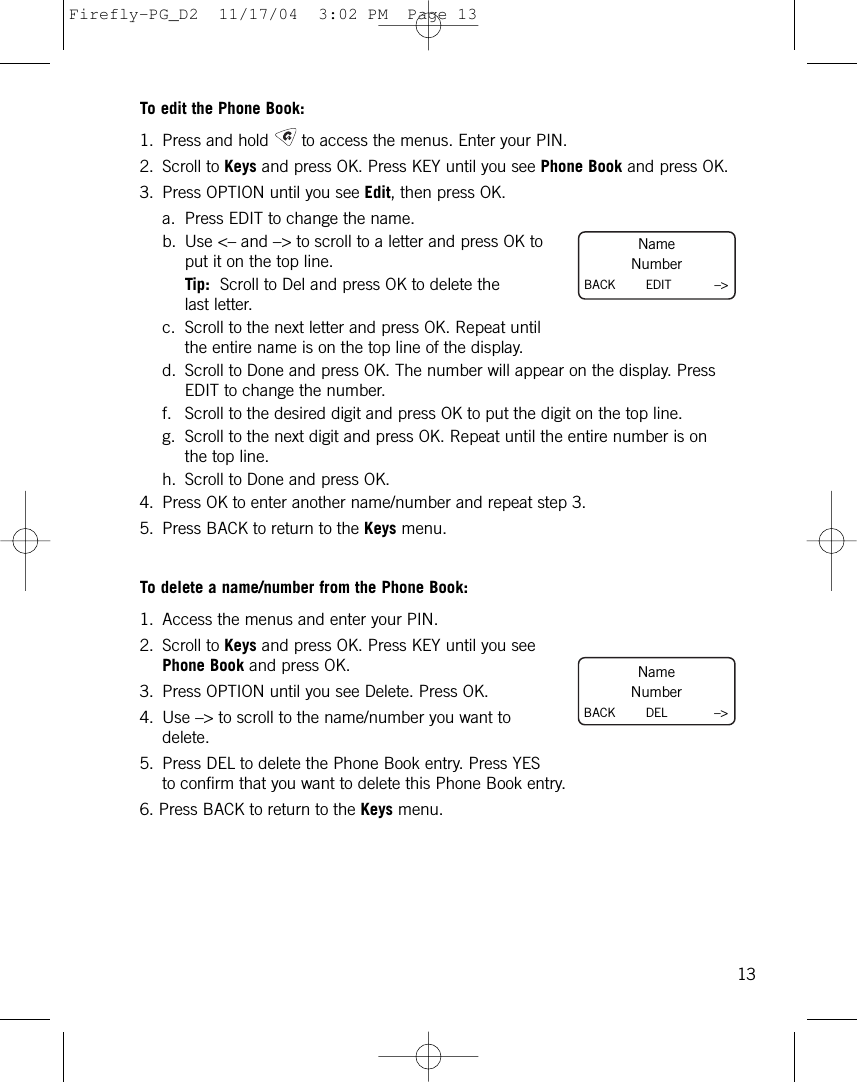 To edit the Phone Book:1. Press and hold to access the menus. Enter your PIN. 2. Scroll to Keys and press OK. Press KEY until you see Phone Book and press OK.3. Press OPTION until you see Edit, then press OK.a. Press EDIT to change the name.b. Use &lt;– and –&gt; to scroll to a letter and press OK toput it on the top line.Tip: Scroll to Del and press OK to delete thelast letter.c. Scroll to the next letter and press OK. Repeat untilthe entire name is on the top line of the display.d. Scroll to Done and press OK. The number will appear on the display. PressEDIT to change the number.f. Scroll to the desired digit and press OK to put the digit on the top line.g. Scroll to the next digit and press OK. Repeat until the entire number is onthe top line.h. Scroll to Done and press OK.4. Press OK to enter another name/number and repeat step 3.5. Press BACK to return to the Keys menu.To delete a name/number from the Phone Book:1. Access the menus and enter your PIN.2. Scroll to Keys and press OK. Press KEY until you seePhone Book and press OK.3. Press OPTION until you see Delete. Press OK.4. Use –&gt; to scroll to the name/number you want todelete.5. Press DEL to delete the Phone Book entry. Press YESto confirm that you want to delete this Phone Book entry.6. Press BACK to return to the Keys menu.13NameNumberBACK        EDIT –&gt;NameNumberBACK        DEL –&gt;Firefly-PG_D2  11/17/04  3:02 PM  Page 13