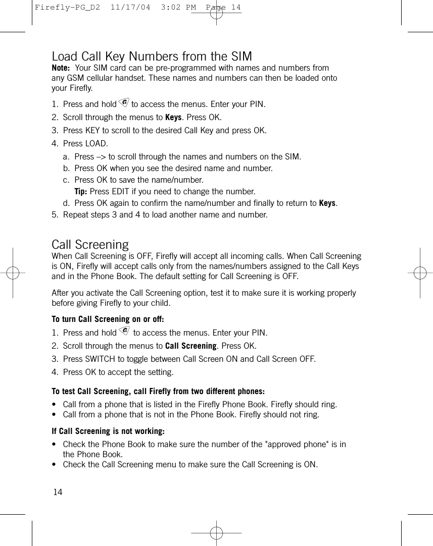 Load Call Key Numbers from the SIMNote: Your SIM card can be pre-programmed with names and numbers fromany GSM cellular handset. These names and numbers can then be loaded ontoyour Firefly.1. Press and hold to access the menus. Enter your PIN.2. Scroll through the menus to Keys. Press OK. 3. Press KEY to scroll to the desired Call Key and press OK. 4. Press LOAD.a. Press –&gt; to scroll through the names and numbers on the SIM.b. Press OK when you see the desired name and number. c. Press OK to save the name/number.Tip: Press EDIT if you need to change the number.d. Press OK again to confirm the name/number and finally to return to Keys.5. Repeat steps 3 and 4 to load another name and number.Call ScreeningWhen Call Screening is OFF, Firefly will accept all incoming calls. When Call Screeningis ON, Firefly will accept calls only from the names/numbers assigned to the Call Keysand in the Phone Book. The default setting for Call Screening is OFF. After you activate the Call Screening option, test it to make sure it is working properlybefore giving Firefly to your child.To turn Call Screening on or off:1. Press and hold to access the menus. Enter your PIN.2. Scroll through the menus to Call Screening. Press OK.3. Press SWITCH to toggle between Call Screen ON and Call Screen OFF.4. Press OK to accept the setting.To test Call Screening, call Firefly from two different phones:• Call from a phone that is listed in the Firefly Phone Book. Firefly should ring.• Call from a phone that is not in the Phone Book. Firefly should not ring.If Call Screening is not working:• Check the Phone Book to make sure the number of the &quot;approved phone&quot; is inthe Phone Book. • Check the Call Screening menu to make sure the Call Screening is ON.14Firefly-PG_D2  11/17/04  3:02 PM  Page 14