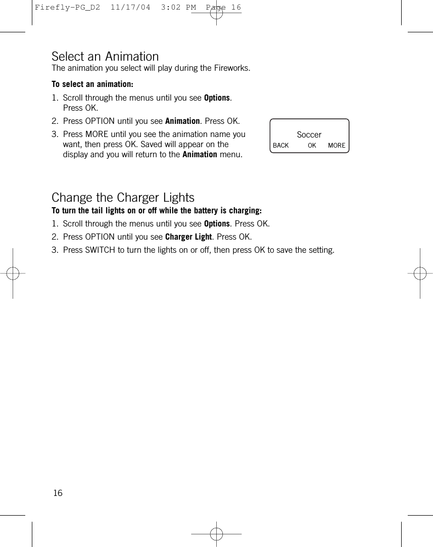 Select an AnimationThe animation you select will play during the Fireworks.To select an animation:1. Scroll through the menus until you see Options.Press OK.2. Press OPTION until you see Animation. Press OK.3. Press MORE until you see the animation name youwant, then press OK. Saved will appear on thedisplay and you will return to the Animation menu.Change the Charger LightsTo turn the tail lights on or off while the battery is charging:1. Scroll through the menus until you see Options. Press OK.2. Press OPTION until you see Charger Light. Press OK. 3. Press SWITCH to turn the lights on or off, then press OK to save the setting.16SoccerBACK          OK MOREFirefly-PG_D2  11/17/04  3:02 PM  Page 16