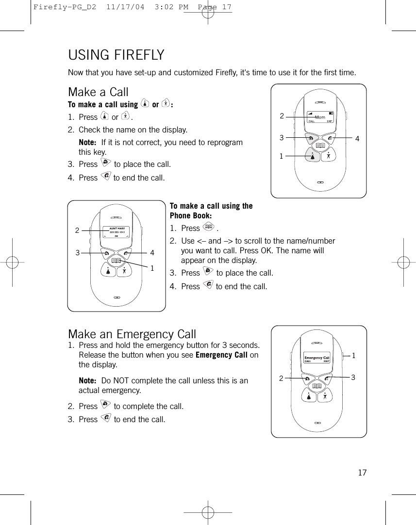 USING FIREFLYNow that you have set-up and customized Firefly, it&apos;s time to use it for the first time.Make a CallTo make a call using or :1. Press or .2. Check the name on the display.Note:  If it is not correct, you need to reprogramthis key.3. Press to place the call.4. Press to end the call.To make a call using thePhone Book:1. Press .2. Use &lt;– and –&gt; to scroll to the name/number you want to call. Press OK. The name will appear on the display.3. Press to place the call.4. Press to end the call.Make an Emergency Call1. Press and hold the emergency button for 3 seconds.Release the button when you see Emergency Call onthe display.Note:  Do NOT complete the call unless this is anactual emergency.2. Press to complete the call.3. Press to end the call.1713214323124Firefly-PG_D2  11/17/04  3:02 PM  Page 17