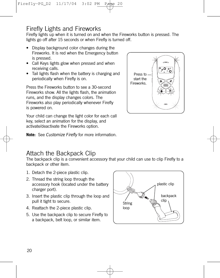 Firefly Lights and FireworksFirefly lights up when it is turned on and when the Fireworks button is pressed. Thelights go off after 15 seconds or when Firefly is turned off.• Display background color changes during theFireworks. It is red when the Emergency buttonis pressed. • Call Keys lights glow when pressed and whenreceiving calls. • Tail lights flash when the battery is charging andperiodically when Firefly is on.Press the Fireworks button to see a 30-secondFireworks show. All the lights flash, the animationruns, and the display changes colors. TheFireworks also play periodically whenever Fireflyis powered on.Your child can change the light color for each callkey, select an animation for the display, andactivate/deactivate the Fireworks option. Note: See Customize Firefly for more information.Attach the Backpack ClipThe backpack clip is a convenient accessory that your child can use to clip Firefly to abackpack or other item.1. Detach the 2-piece plastic clip.2. Thread the string loop through theaccessory hook (located under the batterycharger port).3. Insert the plastic clip through the loop andpull it tight to secure.4. Reattach the 2-piece plastic clip.5. Use the backpack clip to secure Firefly toa backpack, belt loop, or similar item.20Press tostart theFireworks.plastic clipbackpackclipStringloopFirefly-PG_D2  11/17/04  3:02 PM  Page 20