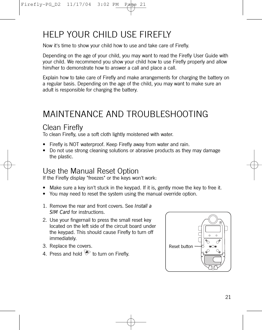 HELP YOUR CHILD USE FIREFLYNow it&apos;s time to show your child how to use and take care of Firefly. Depending on the age of your child, you may want to read the Firefly User Guide withyour child. We recommend you show your child how to use Firefly properly and allowhim/her to demonstrate how to answer a call and place a call. Explain how to take care of Firefly and make arrangements for charging the battery ona regular basis. Depending on the age of the child, you may want to make sure anadult is responsible for charging the battery. MAINTENANCE AND TROUBLESHOOTINGClean FireflyTo clean Firefly, use a soft cloth lightly moistened with water. • Firefly is NOT waterproof. Keep Firefly away from water and rain. • Do not use strong cleaning solutions or abrasive products as they may damagethe plastic. Use the Manual Reset OptionIf the Firefly display &quot;freezes&quot; or the keys won&apos;t work:• Make sure a key isn&apos;t stuck in the keypad. If it is, gently move the key to free it.• You may need to reset the system using the manual override option.1. Remove the rear and front covers. See Install aSIM Card for instructions.2. Use your fingernail to press the small reset keylocated on the left side of the circuit board underthe keypad. This should cause Firefly to turn offimmediately.3. Replace the covers.4. Press and hold to turn on Firefly. 21Reset buttonFirefly-PG_D2  11/17/04  3:02 PM  Page 21
