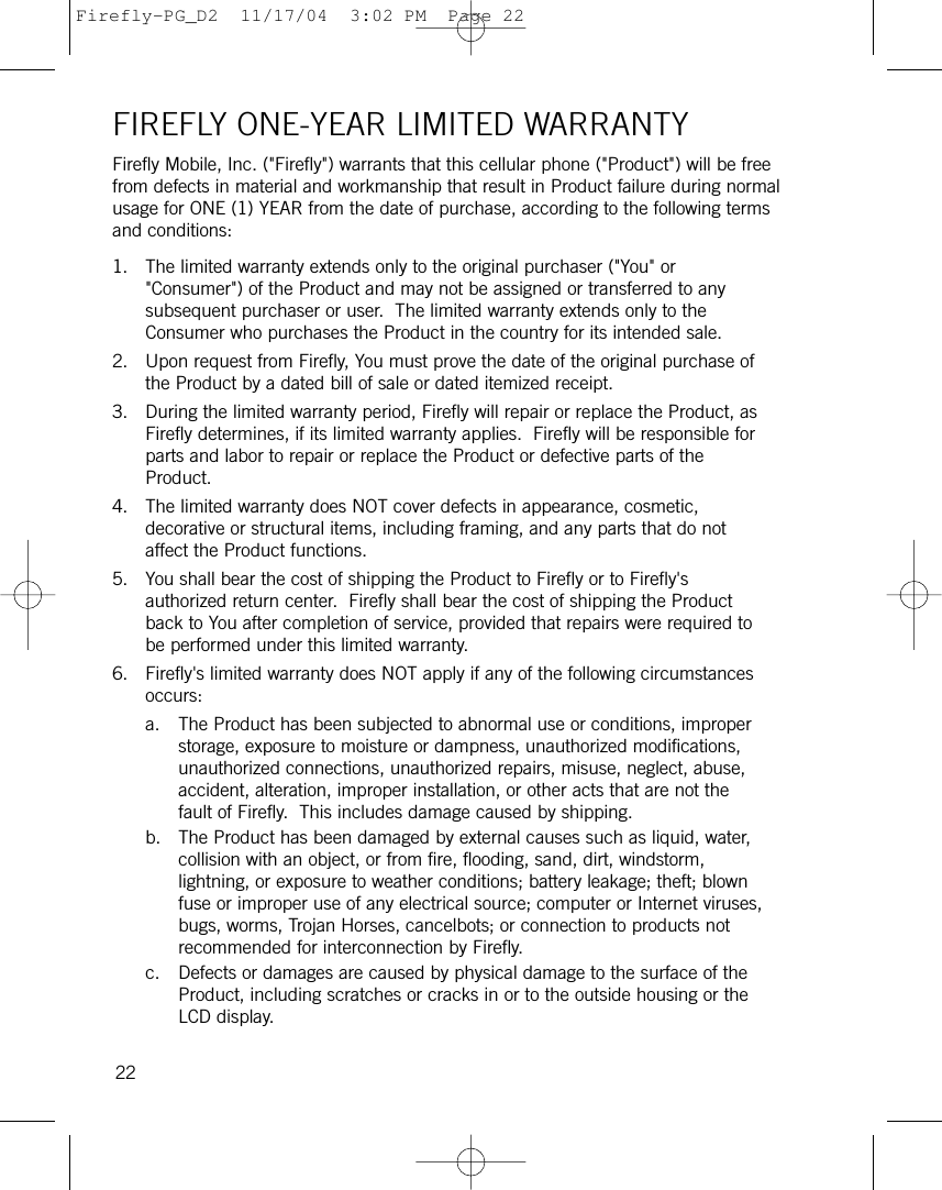 FIREFLY ONE-YEAR LIMITED WARRANTYFirefly Mobile, Inc. (&quot;Firefly&quot;) warrants that this cellular phone (&quot;Product&quot;) will be freefrom defects in material and workmanship that result in Product failure during normalusage for ONE (1) YEAR from the date of purchase, according to the following termsand conditions:1. The limited warranty extends only to the original purchaser (&quot;You&quot; or&quot;Consumer&quot;) of the Product and may not be assigned or transferred to anysubsequent purchaser or user.  The limited warranty extends only to theConsumer who purchases the Product in the country for its intended sale.2. Upon request from Firefly, You must prove the date of the original purchase ofthe Product by a dated bill of sale or dated itemized receipt.3. During the limited warranty period, Firefly will repair or replace the Product, asFirefly determines, if its limited warranty applies.  Firefly will be responsible forparts and labor to repair or replace the Product or defective parts of theProduct.4. The limited warranty does NOT cover defects in appearance, cosmetic,decorative or structural items, including framing, and any parts that do notaffect the Product functions.5. You shall bear the cost of shipping the Product to Firefly or to Firefly&apos;sauthorized return center.  Firefly shall bear the cost of shipping the Productback to You after completion of service, provided that repairs were required tobe performed under this limited warranty.6. Firefly&apos;s limited warranty does NOT apply if any of the following circumstancesoccurs:a. The Product has been subjected to abnormal use or conditions, improperstorage, exposure to moisture or dampness, unauthorized modifications,unauthorized connections, unauthorized repairs, misuse, neglect, abuse,accident, alteration, improper installation, or other acts that are not thefault of Firefly.  This includes damage caused by shipping.b. The Product has been damaged by external causes such as liquid, water,collision with an object, or from fire, flooding, sand, dirt, windstorm,lightning, or exposure to weather conditions; battery leakage; theft; blownfuse or improper use of any electrical source; computer or Internet viruses,bugs, worms, Trojan Horses, cancelbots; or connection to products notrecommended for interconnection by Firefly.c. Defects or damages are caused by physical damage to the surface of theProduct, including scratches or cracks in or to the outside housing or theLCD display.22Firefly-PG_D2  11/17/04  3:02 PM  Page 22
