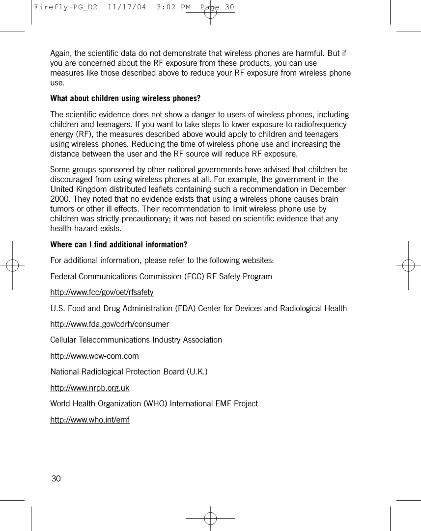 Again, the scientific data do not demonstrate that wireless phones are harmful. But ifyou are concerned about the RF exposure from these products, you can usemeasures like those described above to reduce your RF exposure from wireless phoneuse.What about children using wireless phones?The scientific evidence does not show a danger to users of wireless phones, includingchildren and teenagers. If you want to take steps to lower exposure to radiofrequencyenergy (RF), the measures described above would apply to children and teenagersusing wireless phones. Reducing the time of wireless phone use and increasing thedistance between the user and the RF source will reduce RF exposure.Some groups sponsored by other national governments have advised that children bediscouraged from using wireless phones at all. For example, the government in theUnited Kingdom distributed leaflets containing such a recommendation in December2000. They noted that no evidence exists that using a wireless phone causes braintumors or other ill effects. Their recommendation to limit wireless phone use bychildren was strictly precautionary; it was not based on scientific evidence that anyhealth hazard exists.Where can I find additional information?For additional information, please refer to the following websites:Federal Communications Commission (FCC) RF Safety Programhttp://www.fcc/gov/oet/rfsafetyU.S. Food and Drug Administration (FDA) Center for Devices and Radiological Healthhttp://www.fda.gov/cdrh/consumerCellular Telecommunications Industry Associationhttp://www.wow-com.comNational Radiological Protection Board (U.K.)http://www.nrpb.org.ukWorld Health Organization (WHO) International EMF Projecthttp://www.who.int/emf30Firefly-PG_D2  11/17/04  3:02 PM  Page 30