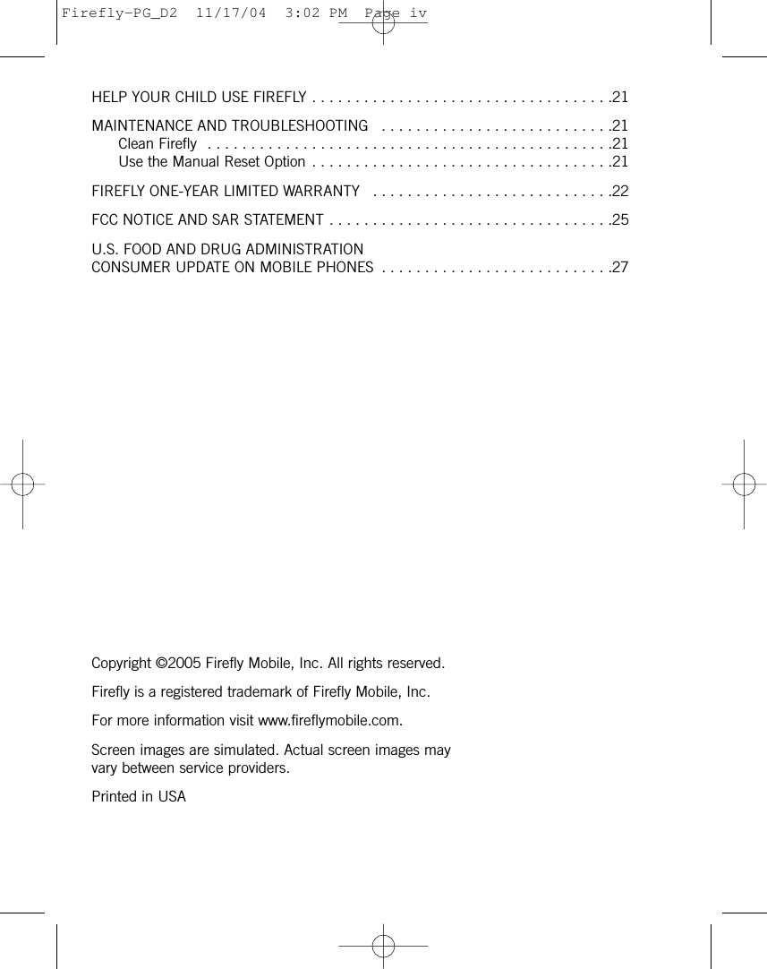 HELP YOUR CHILD USE FIREFLY . . . . . . . . . . . . . . . . . . . . . . . . . . . . . . . . . . .21MAINTENANCE AND TROUBLESHOOTING  . . . . . . . . . . . . . . . . . . . . . . . . . . .21Clean Firefly  . . . . . . . . . . . . . . . . . . . . . . . . . . . . . . . . . . . . . . . . . . . . . . .21Use the Manual Reset Option . . . . . . . . . . . . . . . . . . . . . . . . . . . . . . . . . . .21FIREFLY ONE-YEAR LIMITED WARRANTY  . . . . . . . . . . . . . . . . . . . . . . . . . . . .22FCC NOTICE AND SAR STATEMENT . . . . . . . . . . . . . . . . . . . . . . . . . . . . . . . . .25U.S. FOOD AND DRUG ADMINISTRATION CONSUMER UPDATE ON MOBILE PHONES  . . . . . . . . . . . . . . . . . . . . . . . . . . .27Copyright ©2005 Firefly Mobile, Inc. All rights reserved.Firefly is a registered trademark of Firefly Mobile, Inc.For more information visit www.fireflymobile.com.Screen images are simulated. Actual screen images mayvary between service providers.Printed in USAFirefly-PG_D2  11/17/04  3:02 PM  Page iv