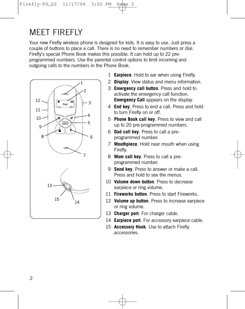 MEET FIREFLYYour new Firefly wireless phone is designed for kids. It is easy to use. Just press acouple of buttons to place a call. There is no need to remember numbers or dial.Firefly&apos;s special Phone Book makes this possible. It can hold up to 22 pre-programmed numbers. Use the parental control options to limit incoming andoutgoing calls to the numbers in the Phone Book.1Earpiece. Hold to ear when using Firefly.2Display. View status and menu information.3Emergency call button. Press and hold toactivate the emergency call function.Emergency Call appears on the display.4End key. Press to end a call. Press and holdto turn Firefly on or off.5Phone Book call key. Press to view and callup to 20 pre-programmed numbers.6Dad call key. Press to call a pre-programmed number.7Mouthpiece. Hold near mouth when usingFirefly.8Mom call key. Press to call a pre-programmed number.9Send key. Press to answer or make a call.Press and hold to see the menus.10 Volume down button. Press to decreaseearpiece or ring volume.11 Fireworks button. Press to start Fireworks.12 Volume up button. Press to increase earpieceor ring volume.13 Charger port. For charger cable.14 Earpiece port. For accessory earpiece cable.15 Accessory Hook. Use to attach Fireflyaccessories.1211108765432191315 142Firefly-PG_D2  11/17/04  3:02 PM  Page 2