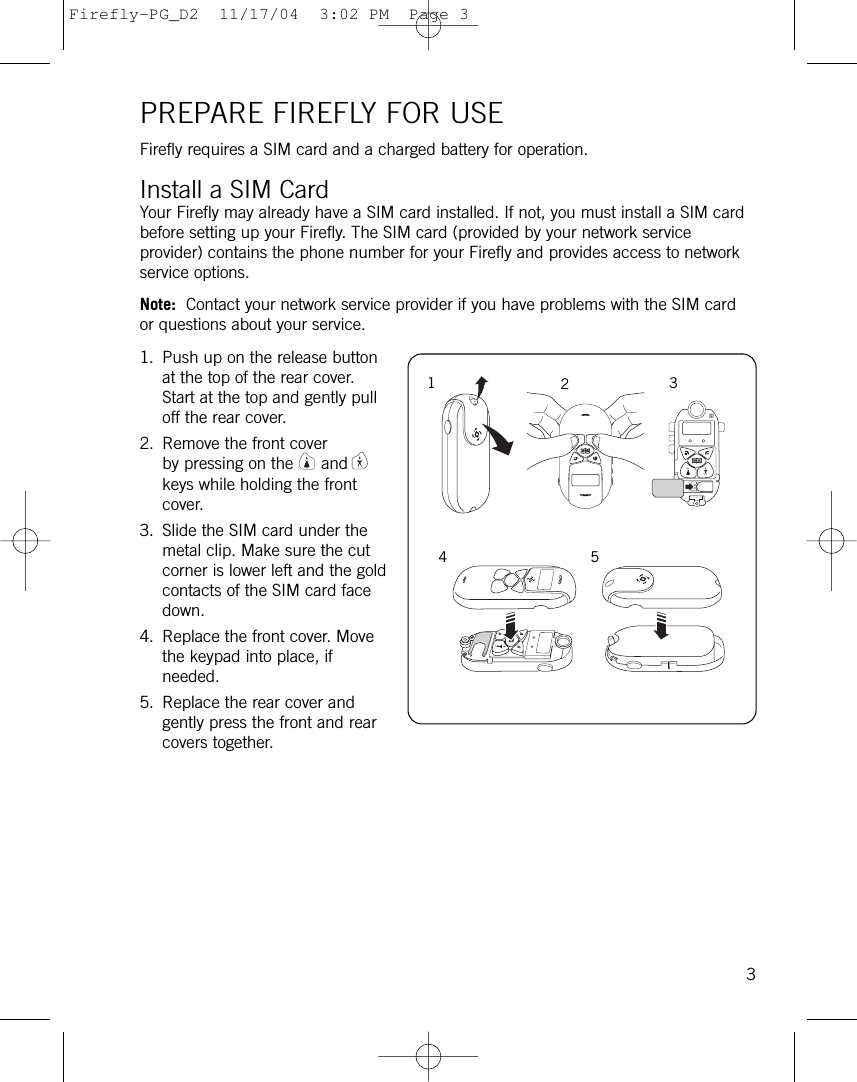 PREPARE FIREFLY FOR USEFirefly requires a SIM card and a charged battery for operation.Install a SIM CardYour Firefly may already have a SIM card installed. If not, you must install a SIM cardbefore setting up your Firefly. The SIM card (provided by your network serviceprovider) contains the phone number for your Firefly and provides access to networkservice options. Note: Contact your network service provider if you have problems with the SIM cardor questions about your service.1. Push up on the release buttonat the top of the rear cover.Start at the top and gently pulloff the rear cover.2. Remove the front coverby pressing on the andkeys while holding the frontcover.3. Slide the SIM card under themetal clip. Make sure the cutcorner is lower left and the goldcontacts of the SIM card facedown.4. Replace the front cover. Movethe keypad into place, ifneeded. 5. Replace the rear cover andgently press the front and rearcovers together.31234 5Firefly-PG_D2  11/17/04  3:02 PM  Page 3