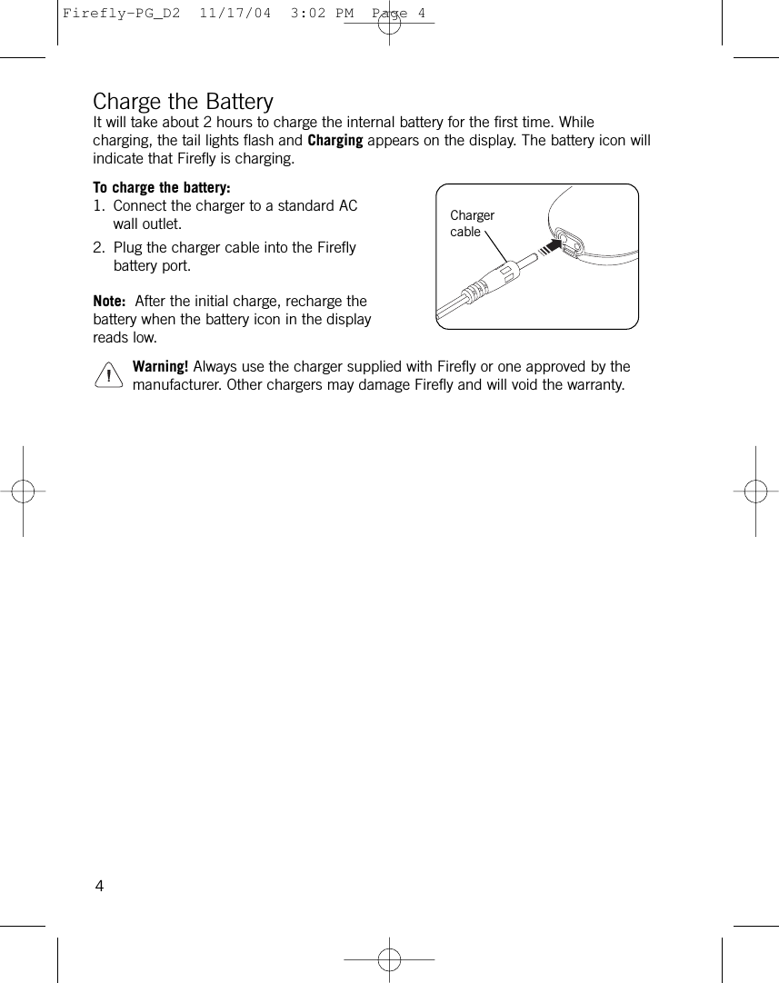 Charge the BatteryIt will take about 2 hours to charge the internal battery for the first time. Whilecharging, the tail lights flash and Charging appears on the display. The battery icon willindicate that Firefly is charging.To charge the battery:1. Connect the charger to a standard ACwall outlet.2. Plug the charger cable into the Fireflybattery port.Note: After the initial charge, recharge thebattery when the battery icon in the displayreads low. Warning! Always use the charger supplied with Firefly or one approved by themanufacturer. Other chargers may damage Firefly and will void the warranty.4ChargercableFirefly-PG_D2  11/17/04  3:02 PM  Page 4