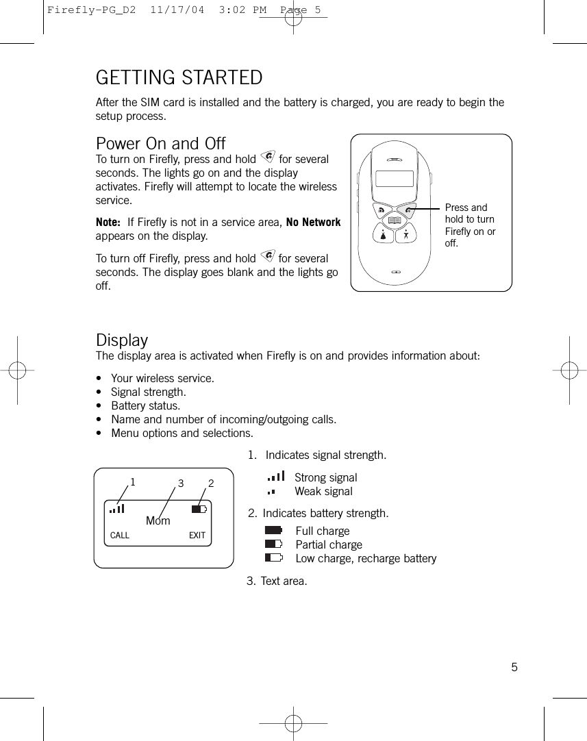 GETTING STARTEDAfter the SIM card is installed and the battery is charged, you are ready to begin thesetup process.Power On and OffTo turn on Firefly, press and hold for severalseconds. The lights go on and the displayactivates. Firefly will attempt to locate the wirelessservice. Note: If Firefly is not in a service area, No Networkappears on the display. To turn off Firefly, press and hold for severalseconds. The display goes blank and the lights gooff. Display The display area is activated when Firefly is on and provides information about:• Your wireless service.• Signal strength.• Battery status.• Name and number of incoming/outgoing calls.• Menu options and selections.1. Indicates signal strength.Strong signalWeak signal2. Indicates battery strength.Full chargePartial chargeLow charge, recharge battery3. Text area.5MomCALL EXIT132Press andhold to turnFirefly on oroff.Firefly-PG_D2  11/17/04  3:02 PM  Page 5