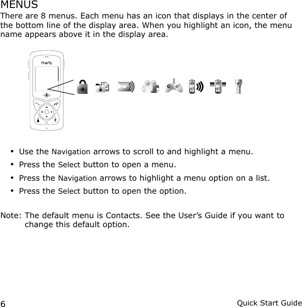 6Quick Start GuideMENUSThere are 8 menus. Each menu has an icon that displays in the center of the bottom line of the display area. When you highlight an icon, the menu name appears above it in the display area.Use the Navigation arrows to scroll to and highlight a menu. Press the Select button to open a menu.Press the Navigation arrows to highlight a menu option on a list.Press the Select button to open the option.Note:  The default menu is Contacts. See the User’s Guide if you want to change this default option.••••