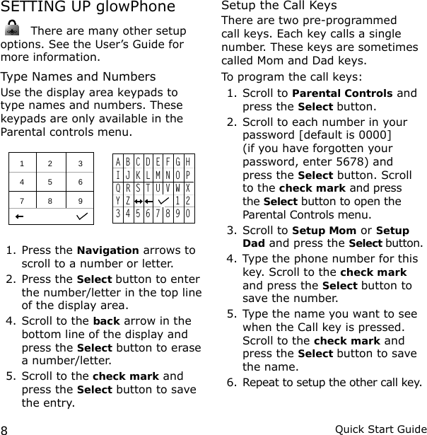 8Quick Start GuideSETTING UP glowPhone There are many other setup options. See the User’s Guide for more information.Type Names and NumbersUse the display area keypads to type names and numbers. These keypads are only available in the Parental controls menu.   1           2            3 4           5            6 7           8            9  A B C D E F G HI J K L M N O PQ R S T U V W XY Z         1 23 4 5 6 7 8 9 01. Press the Navigation arrows to scroll to a number or letter.2. Press the Select button to enter the number/letter in the top line of the display area.4. Scroll to the back arrow in the bottom line of the display and press the Select button to erase a number/letter.5. Scroll to the check mark and press the Select button to save the entry.Setup the Call KeysThere are two pre-programmed call keys. Each key calls a single number. These keys are sometimes called Mom and Dad keys.To program the call keys:1. Scroll to Parental Controls and press the Select button.2. Scroll to each number in your password [default is 0000] (if you have forgotten your password, enter 5678) and press the Select button. Scroll to the check mark and press the Select button to open the Parental Controls menu. 3. Scroll to Setup Mom or Setup Dad and press the Select button.4. Type the phone number for this key. Scroll to the check mark and press the Select button to save the number.5. Type the name you want to see when the Call key is pressed. Scroll to the check mark and press the Select button to save the name.6. Repeat to setup the other call key.