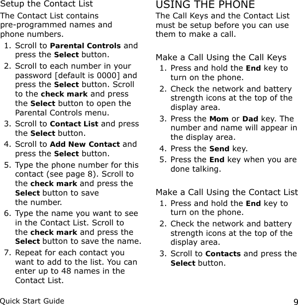 9Quick Start GuideSetup the Contact ListThe Contact List contains  pre-programmed names and  phone numbers. 1. Scroll to Parental Controls and press the Select button.2. Scroll to each number in your password [default is 0000] and press the Select button. Scroll to the check mark and press the Select button to open the Parental Controls menu. 3. Scroll to Contact List and press the Select button.4. Scroll to Add New Contact and press the Select button.5. Type the phone number for this contact (see page 8). Scroll to the check mark and press the Select button to save  the number.6. Type the name you want to see in the Contact List. Scroll to the check mark and press the Select button to save the name.7. Repeat for each contact you want to add to the list. You can enter up to 48 names in the Contact List.USING THE PHONEThe Call Keys and the Contact List must be setup before you can use them to make a call. Make a Call Using the Call Keys1. Press and hold the End key to turn on the phone.2. Check the network and battery strength icons at the top of the display area.3. Press the Mom or Dad key. The number and name will appear in the display area.4. Press the Send key.5. Press the End key when you are done talking.Make a Call Using the Contact List1. Press and hold the End key to turn on the phone.2. Check the network and battery strength icons at the top of the display area.3. Scroll to Contacts and press the Select button.