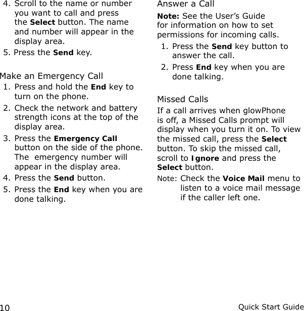 10 Quick Start Guide4. Scroll to the name or number you want to call and press the Select button. The name and number will appear in the display area.5. Press the Send key.Make an Emergency Call1. Press and hold the End key to turn on the phone.2. Check the network and battery strength icons at the top of the display area.3. Press the Emergency Call button on the side of the phone. The  emergency number will appear in the display area.4. Press the Send button.5. Press the End key when you are done talking.Answer a CallNote: See the User’s Guide for information on how to set permissions for incoming calls.1. Press the Send key button to answer the call.2. Press End key when you are done talking.Missed CallsIf a call arrives when glowPhone is off, a Missed Calls prompt will display when you turn it on. To view the missed call, press the Select button. To skip the missed call, scroll to Ignore and press the  Select button.Note:  Check the Voice Mail menu to listen to a voice mail message if the caller left one.