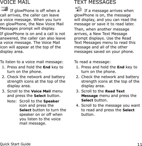 11Quick Start GuideVOICE MAIL If glowPhone is off when a call arrives, the caller can leave a voice message. When you turn on glowPhone, the New Voice Mail Messages prompt will display. If glowPhone is on and a call is not answered, the caller can also leave a voice message. The Voice Mail icon will appear at the top of the display area.To listen to a voice mail message:1. Press and hold the End key to turn on the phone.2. Check the network and battery strength icons at the top of the display area.3. Scroll to the Voice Mail menu and press the Select button.  Note:   Scroll to the Speaker icon and press the Select button to turn the speaker on or off when you listen to the voice mail message.TEXT MESSAGES If a message arrives when glowPhone is on, the message will display, and you can read the message or save it to read later. Then, when another message arrives, a New Text Message prompt displays. Use the Read Text Messages menu to read this message and all of the other messages saved on your phone. To read a message:1. Press and hold the End key to turn on the phone.2. Check the network and battery strength icons at the top of the display area.3. Scroll to the Read Text Message menu and press the Select button.4. Scroll to the message you want to read and press the Select button.