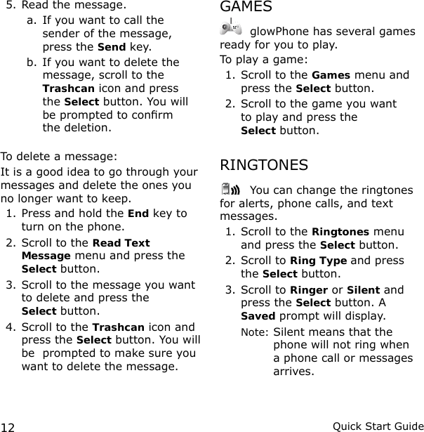 12 Quick Start Guide5. Read the message. a.  If you want to call the sender of the message, press the Send key. b. If you want to delete the message, scroll to the Trashcan icon and press  the Select button. You will be prompted to conrm  the deletion.To delete a message:It is a good idea to go through your messages and delete the ones you no longer want to keep.1. Press and hold the End key to turn on the phone.2. Scroll to the Read Text Message menu and press the Select button.3. Scroll to the message you want to delete and press the  Select button.4. Scroll to the Trashcan icon and press the Select button. You will be  prompted to make sure you want to delete the message.GAMES glowPhone has several games ready for you to play.To play a game:1. Scroll to the Games menu and press the Select button.2. Scroll to the game you want  to play and press the  Select button.RINGTONES You can change the ringtones for alerts, phone calls, and text messages.1. Scroll to the Ringtones menu and press the Select button.2. Scroll to Ring Type and press the Select button.3. Scroll to Ringer or Silent and press the Select button. A Saved prompt will display.  Note:  Silent means that the phone will not ring when a phone call or messages arrives.