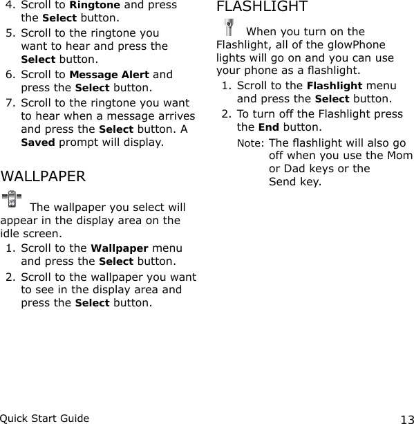 13Quick Start Guide4. Scroll to Ringtone and press  the Select button.5. Scroll to the ringtone you  want to hear and press the  Select button.6. Scroll to Message Alert and press the Select button.7. Scroll to the ringtone you want to hear when a message arrives and press the Select button. A Saved prompt will display.WALLPAPER The wallpaper you select will appear in the display area on the idle screen.1. Scroll to the Wallpaper menu and press the Select button.2. Scroll to the wallpaper you want to see in the display area and press the Select button.FLASHLIGHT When you turn on the Flashlight, all of the glowPhone lights will go on and you can use your phone as a ashlight. 1. Scroll to the Flashlight menu and press the Select button.2. To turn off the Flashlight press the End button. Note:  The ashlight will also go off when you use the Mom or Dad keys or the  Send key.