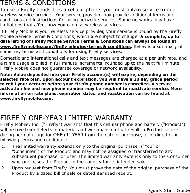 14 Quick Start GuideTERMS &amp; CONDITIONSTo use a Firey handset as a cellular phone, you must obtain service from a wireless service provider. Your service provider may provide additional terms and conditions and instructions for using network services. Some networks may have limitations that affect how you can use wireless services.If Firey Mobile is your wireless service provider, your service is bound by the Firey Mobile Service Terms &amp; Conditions, which are subject to change. A complete, up to date listing of Firey Mobile Service Terms &amp; Conditions can always be found at www.reymobile.com/rey minutes/terms &amp; conditions. Below is a summary of some key terms and conditions for using Firey services.Domestic and international calls and text messages are charged at a per unit rate, and airtime usage is billed in full minute increments, rounded up to the next full minute. Firey Mobile does not guarantee coverage or network availability. Note: Value deposited into your Firey account(s) will expire, depending on the selected rate plan. Upon account expiration, you will have a 30 day grace period to rell your account before your Firey phone number is cancelled. A service activation fee and new phone number may be required to reactivate service. More information on rate plans, expiration dates, and reactivation can be found at  www.reymobile.com. FIREFLY ONE-YEAR LIMITED WARRANTYFirey Mobile, Inc. (“Firey”) warrants that this cellular phone and battery (“Product”) will be free from defects in material and workmanship that result in Product failure during normal usage for ONE (1) YEAR from the date of purchase, according to the following terms and conditions:1.  The limited warranty extends only to the original purchaser (“You” or “Consumer”) of the Product and may not be assigned or transferred to any subsequent purchaser or user. The limited warranty extends only to the Consumer who purchases the Product in the country for its intended sale.2.  Upon request from Firey, You must prove the date of the original purchase of the Product by a dated bill of sale or dated itemized receipt.