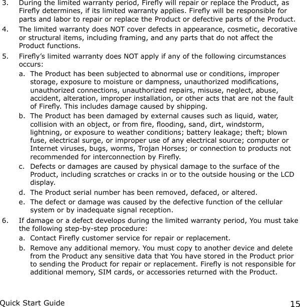 15Quick Start Guide3.  During the limited warranty period, Firey will repair or replace the Product, as Firey determines, if its limited warranty applies. Firey will be responsible for parts and labor to repair or replace the Product or defective parts of the Product.4.  The limited warranty does NOT cover defects in appearance, cosmetic, decorative or structural items, including framing, and any parts that do not affect the Product functions.5.  Firey’s limited warranty does NOT apply if any of the following circumstances occurs:a.  The Product has been subjected to abnormal use or conditions, improper storage, exposure to moisture or dampness, unauthorized modications, unauthorized connections, unauthorized repairs, misuse, neglect, abuse, accident, alteration, improper installation, or other acts that are not the fault of Firey. This includes damage caused by shipping.b.  The Product has been damaged by external causes such as liquid, water, collision with an object, or from re, ooding, sand, dirt, windstorm, lightning, or exposure to weather conditions; battery leakage; theft; blown fuse, electrical surge, or improper use of any electrical source; computer or Internet viruses, bugs, worms, Trojan Horses; or connection to products not recommended for interconnection by Firey.c.  Defects or damages are caused by physical damage to the surface of the Product, including scratches or cracks in or to the outside housing or the LCD display.d.  The Product serial number has been removed, defaced, or altered.e.  The defect or damage was caused by the defective function of the cellular system or by inadequate signal reception.6.  If damage or a defect develops during the limited warranty period, You must take the following step-by-step procedure:a.  Contact Firey customer service for repair or replacement. b.  Remove any additional memory. You must copy to another device and delete from the Product any sensitive data that You have stored in the Product prior to sending the Product for repair or replacement. Firey is not responsible for additional memory, SIM cards, or accessories returned with the Product.