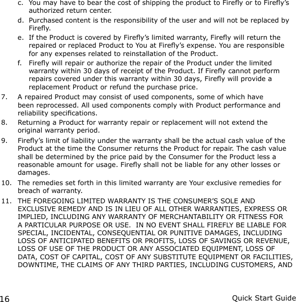 16 Quick Start Guidec.  You may have to bear the cost of shipping the product to Firey or to Firey’s authorized return center.d.  Purchased content is the responsibility of the user and will not be replaced by Firey.e.  If the Product is covered by Firey’s limited warranty, Firey will return the repaired or replaced Product to You at Firey’s expense. You are responsible for any expenses related to reinstallation of the Product.f.  Firey will repair or authorize the repair of the Product under the limited warranty within 30 days of receipt of the Product. If Firey cannot perform repairs covered under this warranty within 30 days, Firey will provide a replacement Product or refund the purchase price.7.  A repaired Product may consist of used components, some of which have been reprocessed. All used components comply with Product performance and reliability specications.8.  Returning a Product for warranty repair or replacement will not extend the original warranty period.9.  Firey’s limit of liability under the warranty shall be the actual cash value of the Product at the time the Consumer returns the Product for repair. The cash value shall be determined by the price paid by the Consumer for the Product less a reasonable amount for usage. Firey shall not be liable for any other losses or damages.10.  The remedies set forth in this limited warranty are Your exclusive remedies for breach of warranty.11.  THE FOREGOING LIMITED WARRANTY IS THE CONSUMER’S SOLE AND EXCLUSIVE REMEDY AND IS IN LIEU OF ALL OTHER WARRANTIES, EXPRESS OR IMPLIED, INCLUDING ANY WARRANTY OF MERCHANTABILITY OR FITNESS FOR A PARTICULAR PURPOSE OR USE.  IN NO EVENT SHALL FIREFLY BE LIABLE FOR SPECIAL, INCIDENTAL, CONSEQUENTIAL OR PUNITIVE DAMAGES, INCLUDING LOSS OF ANTICIPATED BENEFITS OR PROFITS, LOSS OF SAVINGS OR REVENUE, LOSS OF USE OF THE PRODUCT OR ANY ASSOCIATED EQUIPMENT, LOSS OF DATA, COST OF CAPITAL, COST OF ANY SUBSTITUTE EQUIPMENT OR FACILITIES, DOWNTIME, THE CLAIMS OF ANY THIRD PARTIES, INCLUDING CUSTOMERS, AND