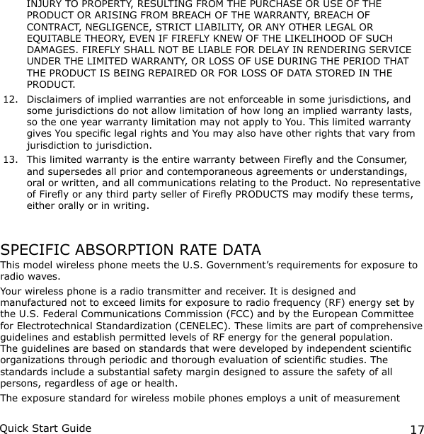 17Quick Start Guide  INJURY TO  PROPERTY, RESULTING FROM THE PURCHASE OR USE OF THE PRODUCT OR ARISING FROM BREACH OF THE WARRANTY, BREACH OF CONTRACT, NEGLIGENCE, STRICT LIABILITY, OR ANY OTHER LEGAL OR EQUITABLE THEORY, EVEN IF FIREFLY KNEW OF THE LIKELIHOOD OF SUCH  DAMAGES. FIREFLY SHALL NOT BE LIABLE FOR DELAY IN RENDERING SERVICE UNDER THE LIMITED WARRANTY, OR LOSS OF USE DURING THE PERIOD THAT THE PRODUCT IS BEING REPAIRED OR FOR LOSS OF DATA STORED IN THE PRODUCT.12.  Disclaimers of implied warranties are not enforceable in some jurisdictions, and some jurisdictions do not allow limitation of how long an implied warranty lasts, so the one year warranty limitation may not apply to You. This limited warranty gives You specic legal rights and You may also have other rights that vary from jurisdiction to jurisdiction.13.  This limited warranty is the entire warranty between Firey and the Consumer, and supersedes all prior and contemporaneous agreements or understandings, oral or written, and all communications relating to the Product. No representative of Firey or any third party seller of Firey PRODUCTS may modify these terms, either orally or in writing.SPECIFIC ABSORPTION RATE DATAThis model wireless phone meets the U.S. Government’s requirements for exposure to radio waves.Your wireless phone is a radio transmitter and receiver. It is designed and manufactured not to exceed limits for exposure to radio frequency (RF) energy set by the U.S. Federal Communications Commission (FCC) and by the European Committee for Electrotechnical Standardization (CENELEC). These limits are part of comprehensive guidelines and establish permitted levels of RF energy for the general population. The guidelines are based on standards that were developed by independent scientic organizations through periodic and thorough evaluation of scientic studies. The standards include a substantial safety margin designed to assure the safety of all persons, regardless of age or health.The exposure standard for wireless mobile phones employs a unit of measurement 