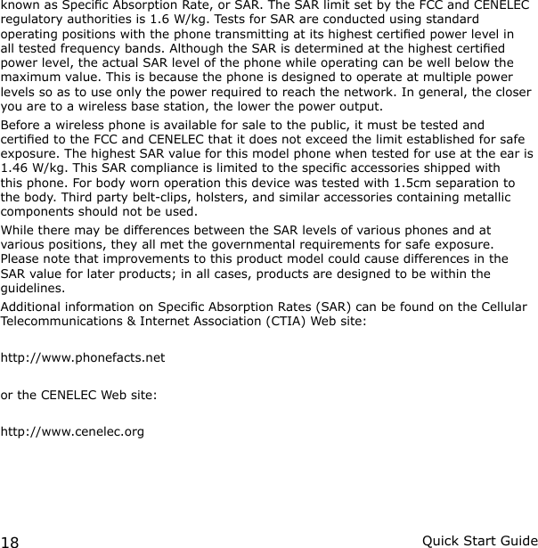 18 Quick Start Guideknown as Specic Absorption Rate, or SAR. The SAR limit set by the FCC and CENELEC regulatory authorities is 1.6 W/kg. Tests for SAR are conducted using standard operating positions with the phone transmitting at its highest certied power level in all tested frequency bands. Although the SAR is determined at the highest certied power level, the actual SAR level of the phone while operating can be well below the maximum value. This is because the phone is designed to operate at multiple power levels so as to use only the power required to reach the network. In general, the closer you are to a wireless base station, the lower the power output.Before a wireless phone is available for sale to the public, it must be tested and certied to the FCC and CENELEC that it does not exceed the limit established for safe exposure. The highest SAR value for this model phone when tested for use at the ear is  1.46 W/kg. This SAR compliance is limited to the specic accessories shipped with this phone. For body worn operation this device was tested with 1.5cm separation to the body. Third party belt-clips, holsters, and similar accessories containing metallic components should not be used.While there may be differences between the SAR levels of various phones and at various positions, they all met the governmental requirements for safe exposure. Please note that improvements to this product model could cause differences in the SAR value for later products; in all cases, products are designed to be within the guidelines.Additional information on Specic Absorption Rates (SAR) can be found on the Cellular Telecommunications &amp; Internet Association (CTIA) Web site:http://www.phonefacts.netor the CENELEC Web site:http://www.cenelec.org