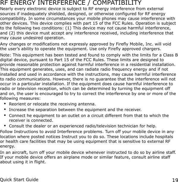 19Quick Start GuideRF ENERGY INTERFERENCE / COMPATIBILITYNearly every electronic device is subject to RF energy interference from external sources if inadequately shielded, designed, or otherwise congured for RF energy compatibility. In some circumstances your mobile phones may cause interference with other devices. This device complies with part 15 of the FCC Rules. Operation is subject to the following two conditions: (1) This device may not cause harmful interference, and (2) this device must accept any interference received, including interference that may cause undesired operation.Any changes or modications not expressly approved by Firey Mobile, Inc. will void the user’s ability to operate the equipment. Use only Firey approved chargers.Note: This equipment has been tested and found to comply with the limits for a Class B digital device, pursuant to Part 15 of the FCC Rules. These limits are designed to provide reasonable protection against harmful interference in a residential installation. This equipment generates, uses, and can radiate radio frequency energy and if not installed and used in accordance with the instructions, may cause harmful interference to radio communications. However, there is no guarantee that the interference will not occur in a particular installation. If the equipment does cause harmful interference to radio or television reception, which can be determined by turning the equipment off and on, the user is encouraged to try to correct the interference by one or more of the following measures:Reorient or relocate the receiving antenna.Increase the separation between the equipment and the receiver.Connect he equipment to an outlet on a circuit different from that to which the receiver is connected.Consult the dealer or an experienced radio/television technician for help. Follow Instructions to avoid Interference problems. Turn off your mobile device in any location where posted notices Instruct you to do so. These locations include hospitals or health care facilities that may be using equipment that is sensitive to external RF energy.In an aircraft, turn off your mobile device whenever instructed to do so by airline staff. If your mobile device offers an airplane mode or similar feature, consult airline staff about using it in ight.••••