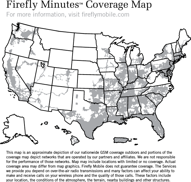 Firefly Minutes™ Coverage MapFor more information, visit ﬁreﬂymobile.comThis map is an approximate depiction of our nationwide GSM coverage outdoors and portions of the coverage map depict networks that are operated by our partners and afﬁliates. We are not responsible for the performance of those networks. Map may include locations with limited or no coverage. Actual coverage area may differ from map graphics. Fireﬂy Mobile does not guarantee coverage. The Services we provide you depend on over-the-air radio transmissions and many factors can affect your ability to make and receive calls on your wireless phone and the quality of those calls. These factors include your location, the conditions of the atmosphere, the terrain, nearby buildings and other structures.