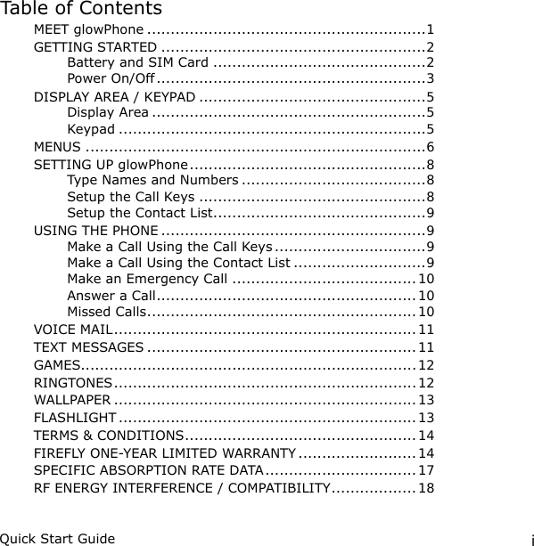 iQuick Start GuideTable of ContentsMEET glowPhone ...........................................................1GETTING STARTED ........................................................2Battery and SIM Card .............................................2Power On/Off .........................................................3DISPLAY AREA / KEYPAD ................................................5Display Area ..........................................................5Keypad .................................................................5MENUS ........................................................................6SETTING UP glowPhone ..................................................8Type Names and Numbers .......................................8Setup the Call Keys ................................................8Setup the Contact List .............................................9USING THE PHONE ........................................................9Make a Call Using the Call Keys ................................9Make a Call Using the Contact List ............................9Make an Emergency Call .......................................10Answer a Call .......................................................10Missed Calls .........................................................10VOICE MAIL ................................................................ 11TEXT MESSAGES ......................................................... 11GAMES....................................................................... 12RINGTONES ................................................................ 12WALLPAPER ................................................................ 13FLASHLIGHT ............................................................... 13TERMS &amp; CONDITIONS .................................................14FIREFLY ONE-YEAR LIMITED WARRANTY ......................... 14SPECIFIC ABSORPTION RATE DATA ................................ 17RF ENERGY INTERFERENCE / COMPATIBILITY .................. 18