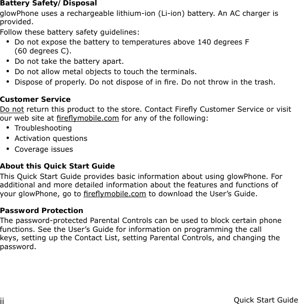 ii Quick Start GuideBattery Safety/DisposalglowPhone uses a rechargeable lithium-ion (Li-ion) battery. An AC charger is provided.Follow these battery safety guidelines:Do not expose the battery to temperatures above 140 degrees F (60 degrees C).Do not take the battery apart.Do not allow metal objects to touch the terminals.Dispose of properly. Do not dispose of in re. Do not throw in the trash.Customer ServiceDo not return this product to the store. Contact Firey Customer Service or visit our web site at reymobile.com for any of the following:TroubleshootingActivation questionsCoverage issuesAbout this Quick Start GuideThis Quick Start Guide provides basic information about using glowPhone. For additional and more detailed information about the features and functions of your glowPhone, go to reymobile.com to download the User’s Guide.Password ProtectionThe password-protected Parental Controls can be used to block certain phone functions. See the User’s Guide for information on programming the call keys, setting up the Contact List, setting Parental Controls, and changing the password.•••••••