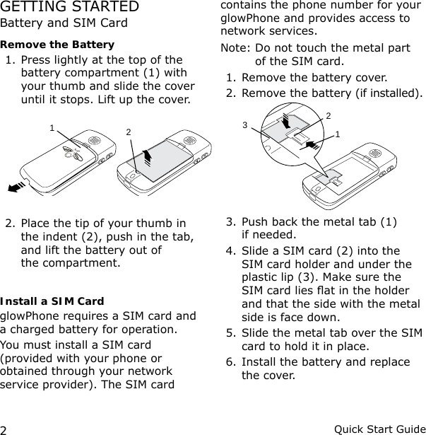 2Quick Start GuideGETTING STARTEDBattery and SIM CardRemove the Battery1. Press lightly at the top of the battery compartment (1) with your thumb and slide the cover until it stops. Lift up the cover.2. Place the tip of your thumb in the indent (2), push in the tab, and lift the battery out of  the compartment.Install a SIM CardglowPhone requires a SIM card and a charged battery for operation.You must install a SIM card (provided with your phone or obtained through your network service provider). The SIM card contains the phone number for your glowPhone and provides access to network services.Note:  Do not touch the metal part of the SIM card.1. Remove the battery cover.2. Remove the battery (if installed).     3. Push back the metal tab (1)  if needed.4. Slide a SIM card (2) into the SIM card holder and under the plastic lip (3). Make sure the SIM card lies at in the holder and that the side with the metal side is face down.5. Slide the metal tab over the SIM card to hold it in place.6. Install the battery and replace the cover.12123