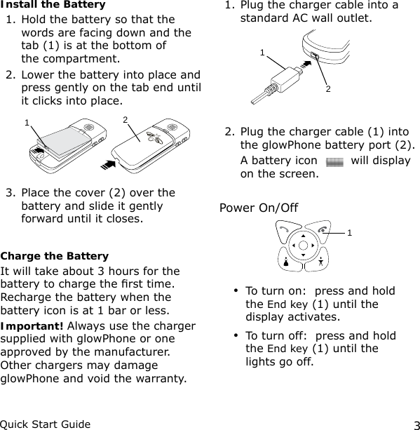 3Quick Start GuideInstall the Battery1. Hold the battery so that the words are facing down and the tab (1) is at the bottom of  the compartment.2. Lower the battery into place and press gently on the tab end until it clicks into place.3. Place the cover (2) over the battery and slide it gently forward until it closes.Charge the BatteryIt will take about 3 hours for the battery to charge the rst time. Recharge the battery when the battery icon is at 1 bar or less.Important! Always use the charger supplied with glowPhone or one approved by the manufacturer. Other chargers may damage glowPhone and void the warranty.1. Plug the charger cable into a standard AC wall outlet. 2. Plug the charger cable (1) into the glowPhone battery port (2).   A battery icon   will display on the screen.Power On/Off To turn on:  press and hold the End key (1) until the display activates.To turn off:  press and hold the End key (1) until the lights go off.••12112