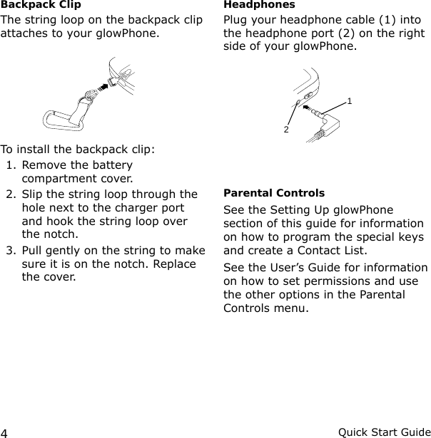 4Quick Start GuideBackpack ClipThe string loop on the backpack clip attaches to your glowPhone.To install the backpack clip:1. Remove the battery compartment cover.2. Slip the string loop through the hole next to the charger port and hook the string loop over the notch.3. Pull gently on the string to make sure it is on the notch. Replace the cover.HeadphonesPlug your headphone cable (1) into the headphone port (2) on the right side of your glowPhone.  Parental ControlsSee the Setting Up glowPhone section of this guide for information on how to program the special keys and create a Contact List.See the User’s Guide for information on how to set permissions and use the other options in the Parental Controls menu.12