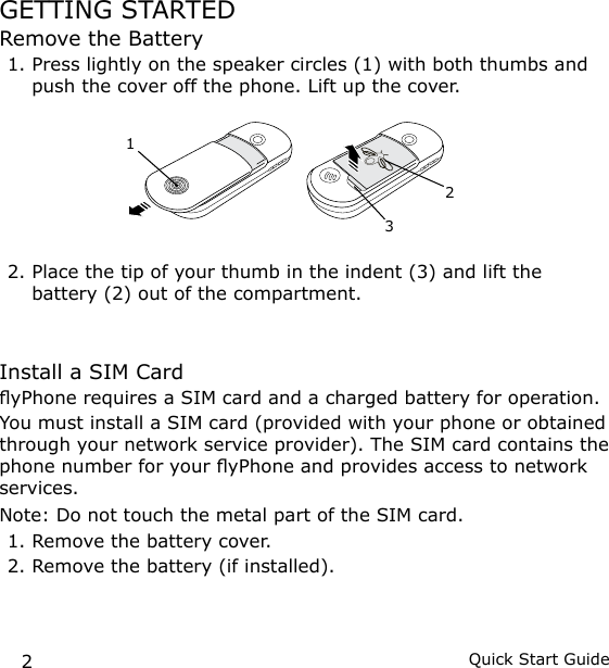 2Quick Start GuideGETTING STARTEDRemove the Battery1. Press lightly on the speaker circles (1) with both thumbs and push the cover off the phone. Lift up the cover.2. Place the tip of your thumb in the indent (3) and lift the battery (2) out of the compartment.Install a SIM CardyPhone requires a SIM card and a charged battery for operation.You must install a SIM card (provided with your phone or obtained through your network service provider). The SIM card contains the phone number for your yPhone and provides access to network services.Note:  Do not touch the metal part of the SIM card.1. Remove the battery cover.2. Remove the battery (if installed).321