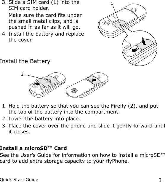 3Quick Start Guide3. Slide a SIM card (1) into the SIM card holder.  Make sure the card ts under the small metal clips, and is pushed in as far as it will go.4. Install the battery and replace the cover.Install the Battery1. Hold the battery so that you can see the Firey (2), and put the top of the battery into the compartment. 2. Lower the battery into place. 3. Place the cover over the phone and slide it gently forward until it closes.Install a microSD™ CardSee the User’s Guide for information on how to install a microSD™ card to add extra storage capacity to your yPhone.12