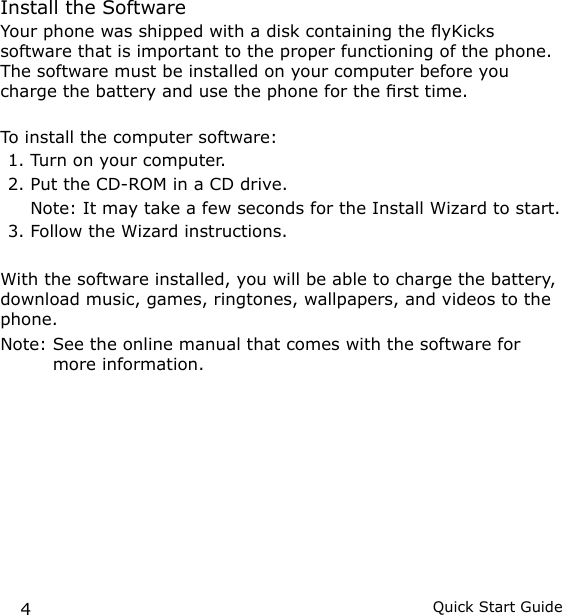 4Quick Start GuideInstall the SoftwareYour phone was shipped with a disk containing the yKicks software that is important to the proper functioning of the phone. The software must be installed on your computer before you charge the battery and use the phone for the rst time.To install the computer software: 1. Turn on your computer.2. Put the CD-ROM in a CD drive.   Note:  It may take a few seconds for the Install Wizard to start. 3. Follow the Wizard instructions. With the software installed, you will be able to charge the battery, download music, games, ringtones, wallpapers, and videos to the phone. Note:  See the online manual that comes with the software for more information.