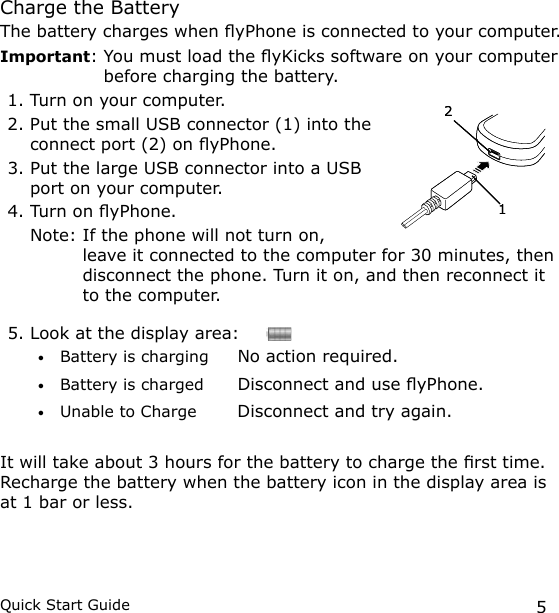 5Quick Start GuideCharge the BatteryThe battery charges when yPhone is connected to your computer.Important:  You must load the yKicks software on your computer before charging the battery. 1. Turn on your computer.2. Put the small USB connector (1) into the connect port (2) on yPhone.3. Put the large USB connector into a USB port on your computer.4. Turn on yPhone.  Note:  If the phone will not turn on, leave it connected to the computer for 30 minutes, then disconnect the phone. Turn it on, and then reconnect it to the computer.5. Look at the display area:     Battery is charging  No action required.Battery is charged  Disconnect and use yPhone.Unable to Charge  Disconnect and try again.It will take about 3 hours for the battery to charge the rst time. Recharge the battery when the battery icon in the display area is at 1 bar or less.•••1212