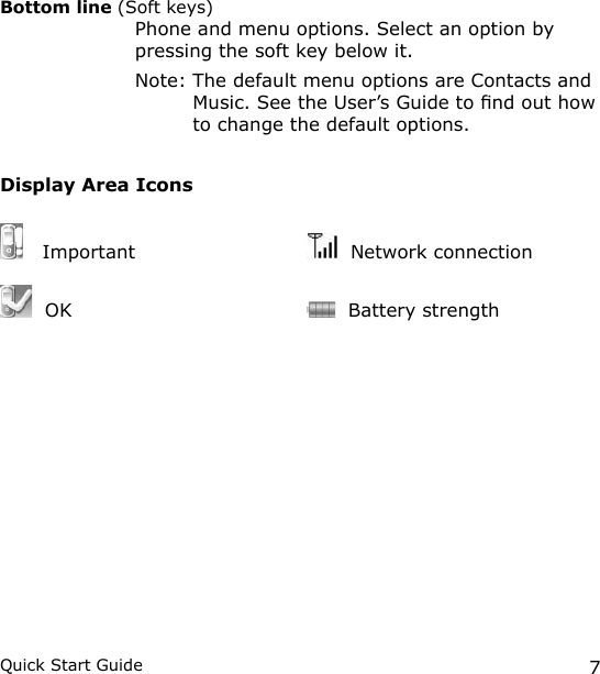 7Quick Start GuideBottom line (Soft keys)    Phone and menu options. Select an option by pressing the soft key below it.   Note:  The default menu options are Contacts and Music. See the User’s Guide to nd out how to change the default options.Display Area Icons   Important    Network connection  OK      Battery strength