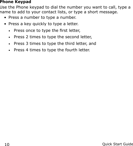 10 Quick Start GuidePhone KeypadUse the Phone keypad to dial the number you want to call, type a name to add to your contact lists, or type a short message.Press a number to type a number.Press a key quickly to type a letter.Press once to type the rst letter,Press 2 times to type the second letter, Press 3 times to type the third letter, andPress 4 times to type the fourth letter.••••••