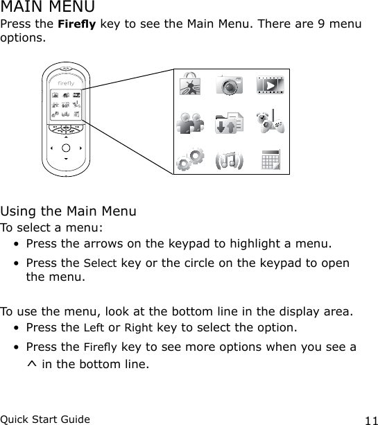 11Quick Start GuideMAIN MENUPress the Firey key to see the Main Menu. There are 9 menu options. Using the Main MenuTo select a menu: Press the arrows on the keypad to highlight a menu.Press the Select key or the circle on the keypad to open the menu.To use the menu, look at the bottom line in the display area.Press the Left or Right key to select the option.Press the Firey key to see more options when you see a ^ in the bottom line.••••