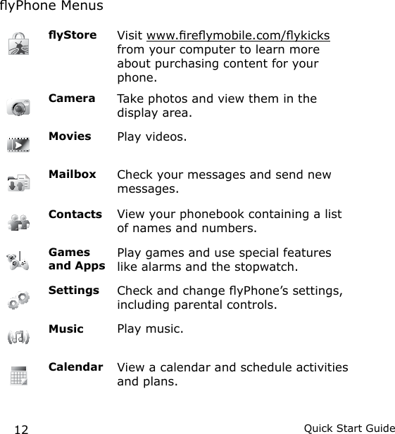 12 Quick Start GuideyPhone MenusyStore Visit www.reymobile.com/ykicks from your computer to learn more about purchasing content for your phone.Camera Take photos and view them in the display area.Movies Play videos.Mailbox Check your messages and send new messages.Contacts View your phonebook containing a list of names and numbers.Games and AppsPlay games and use special features like alarms and the stopwatch.Settings  Check and change yPhone’s settings, including parental controls.Music Play music.Calendar View a calendar and schedule activities and plans.