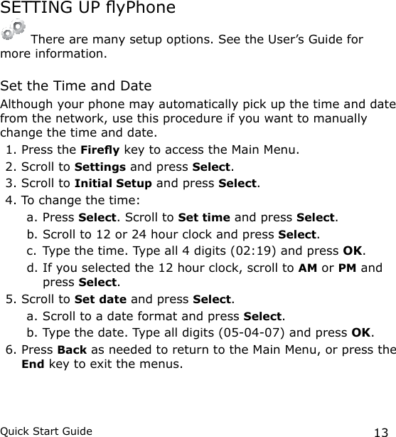 13Quick Start GuideSETTING UP yPhone There are many setup options. See the User’s Guide for  more information.Set the Time and DateAlthough your phone may automatically pick up the time and date from the network, use this procedure if you want to manually change the time and date.1. Press the Firey key to access the Main Menu.2. Scroll to Settings and press Select.3. Scroll to Initial Setup and press Select.4. To change the time: a. Press Select. Scroll to Set time and press Select.b. Scroll to 12 or 24 hour clock and press Select.c. Type the time. Type all 4 digits (02:19) and press OK.d. If you selected the 12 hour clock, scroll to AM or PM and press Select.5. Scroll to Set date and press Select.a. Scroll to a date format and press Select. b. Type the date. Type all digits (05-04-07) and press OK.6. Press Back as needed to return to the Main Menu, or press the End key to exit the menus.