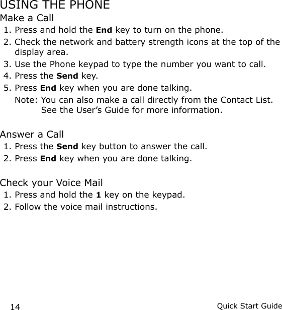 14 Quick Start GuideUSING THE PHONEMake a Call1. Press and hold the End key to turn on the phone.2. Check the network and battery strength icons at the top of the display area.3. Use the Phone keypad to type the number you want to call.4. Press the Send key.5. Press End key when you are done talking.  Note:  You can also make a call directly from the Contact List. See the User’s Guide for more information.Answer a Call1. Press the Send key button to answer the call.2. Press End key when you are done talking.Check your Voice Mail1. Press and hold the 1 key on the keypad.2. Follow the voice mail instructions.