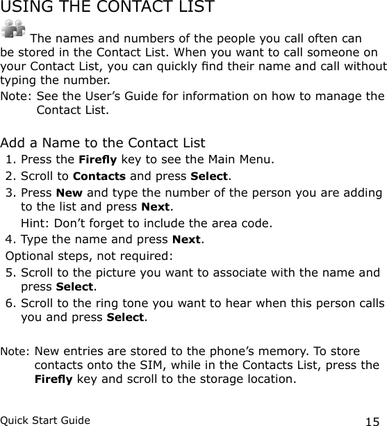 15Quick Start GuideUSING THE CONTACT LIST The names and numbers of the people you call often can be stored in the Contact List. When you want to call someone on your Contact List, you can quickly nd their name and call without typing the number.Note:  See the User’s Guide for information on how to manage the Contact List.Add a Name to the Contact List1. Press the Firey key to see the Main Menu.2. Scroll to Contacts and press Select.3. Press New and type the number of the person you are adding to the list and press Next.   Hint: Don’t forget to include the area code.4. Type the name and press Next.Optional steps, not required:5. Scroll to the picture you want to associate with the name and press Select.6. Scroll to the ring tone you want to hear when this person calls you and press Select.Note:  New entries are stored to the phone’s memory. To store contacts onto the SIM, while in the Contacts List, press the Firey key and scroll to the storage location.