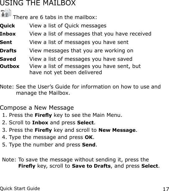 17Quick Start GuideUSING THE MAILBOX There are 6 tabs in the mailbox:Quick  View a list of Quick messagesInbox   View a list of messages that you have receivedSent  View a list of messages you have sentDrafts  View messages that you are working onSaved  View a list of messages you have savedOutbox   View a list of messages you have sent, but have not yet been deliveredNote:  See the User’s Guide for information on how to use and manage the Mailbox.Compose a New Message1. Press the Firey key to see the Main Menu.2. Scroll to Inbox and press Select.3. Press the Firey key and scroll to New Message.4. Type the message and press OK.5. Type the number and press Send.Note:  To save the message without sending it, press the Firey key, scroll to Save to Drafts, and press Select.