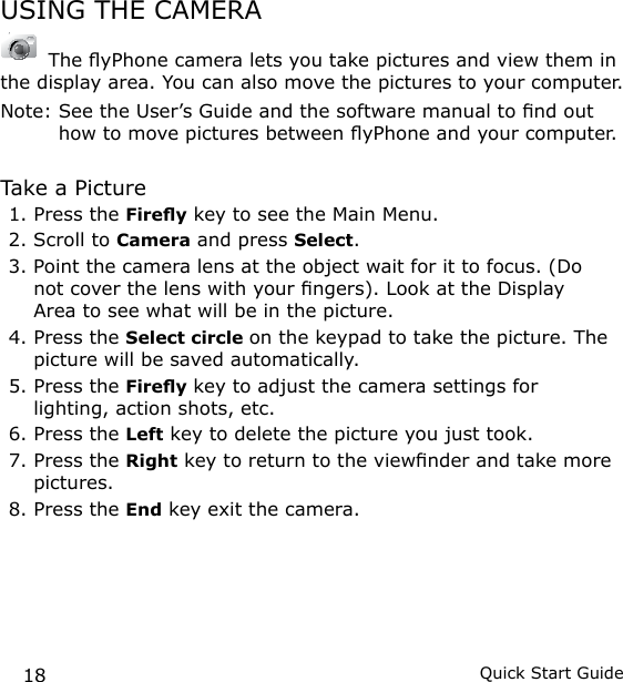 18 Quick Start GuideUSING THE CAMERA The yPhone camera lets you take pictures and view them in the display area. You can also move the pictures to your computer. Note:  See the User’s Guide and the software manual to nd out how to move pictures between yPhone and your computer.Take a Picture1. Press the Firey key to see the Main Menu.2. Scroll to Camera and press Select.3. Point the camera lens at the object wait for it to focus. (Do not cover the lens with your ngers). Look at the Display Area to see what will be in the picture.4. Press the Select circle on the keypad to take the picture. The picture will be saved automatically.5. Press the Firey key to adjust the camera settings for lighting, action shots, etc.6. Press the Left key to delete the picture you just took.7. Press the Right key to return to the viewnder and take more pictures.8. Press the End key exit the camera.